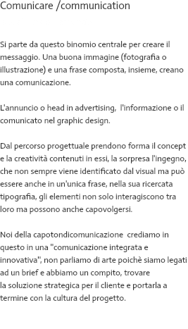 Comunicare /communication Visual + testo = annuncio Si parte da questo binomio centrale per creare il messaggio. Una buona immagine (fotografia o illustrazione) e una frase composta, insieme, creano una comunicazione. L'annuncio o head in advertising, l'informazione o il comunicato nel graphic design. Dal percorso progettuale prendono forma il concept e la creatività contenuti in essi, la sorpresa l'ingegno, che non sempre viene identificato dal visual ma può essere anche in un'unica frase, nella sua ricercata tipografia, gli elementi non solo interagiscono tra loro ma possono anche capovolgersi. Noi della capotondicomunicazione crediamo in questo in una ''comunicazione integrata e innovativa'', non parliamo di arte poichè siamo legati ad un brief e abbiamo un compito, trovare la soluzione strategica per il cliente e portarla a termine con la cultura del progetto. 