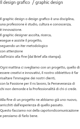 Il design grafico / graphic design Il graphic design è cultura del progetto Il graphic design o design grafico è una disciplina, una professione è studio, cultura e conoscenza, è innovazione. Il graphic designer ascolta, ricerca, esegue e assiste il progetto, seguendo un iter metodologico con attenzione dall'inizio alla fine (dal Brief alla stampa). Ogni mattina ci svegliamo con un progetto, quello di essere creativi e innovativi, il nostro obbiettivo è far risaltare l'immagine dei nostri clienti, con la Passione per il ns lavoro, la Perseveranza di chi non demorde e la Professionalità di chi ci crede. Alla fine di un progetto ne abbiamo già uno nuovo, arricchiti dall'esperienza di quello passato. Questo facciamo noi della capotondicomunicazione e pensiamo di farlo bene. 