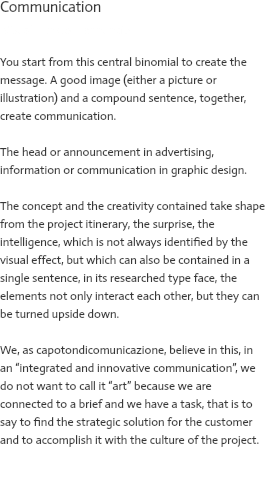 Communication Visual + testo = annuncio You start from this central binomial to create the message. A good image (either a picture or illustration) and a compound sentence, together, create communication. The head or announcement in advertising, information or communication in graphic design. The concept and the creativity contained take shape from the project itinerary, the surprise, the intelligence, which is not always identified by the visual effect, but which can also be contained in a single sentence, in its researched type face, the elements not only interact each other, but they can be turned upside down. We, as capotondicomunicazione, believe in this, in an “integrated and innovative communication”, we do not want to call it “art” because we are connected to a brief and we have a task, that is to say to find the strategic solution for the customer and to accomplish it with the culture of the project. 