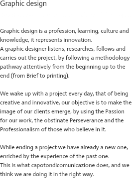 Graphic design Graphic design represents the culture of the project Graphic design is a profession, learning, culture and knowledge, it represents innovation. A graphic designer listens, researches, follows and carries out the project, by following a methodology pathway attentively from the beginning up to the end (from Brief to printing). We wake up with a project every day, that of being creative and innovative, our objective is to make the image of our clients emerge, by using the Passion for our work, the obstinate Perseverance and the Professionalism of those who believe in it. While ending a project we have already a new one, enriched by the experience of the past one. This is what capotondicomunicazione does, and we think we are doing it in the right way. 